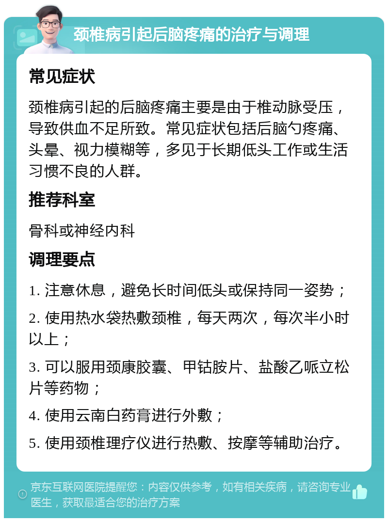 颈椎病引起后脑疼痛的治疗与调理 常见症状 颈椎病引起的后脑疼痛主要是由于椎动脉受压，导致供血不足所致。常见症状包括后脑勺疼痛、头晕、视力模糊等，多见于长期低头工作或生活习惯不良的人群。 推荐科室 骨科或神经内科 调理要点 1. 注意休息，避免长时间低头或保持同一姿势； 2. 使用热水袋热敷颈椎，每天两次，每次半小时以上； 3. 可以服用颈康胶囊、甲钴胺片、盐酸乙哌立松片等药物； 4. 使用云南白药膏进行外敷； 5. 使用颈椎理疗仪进行热敷、按摩等辅助治疗。