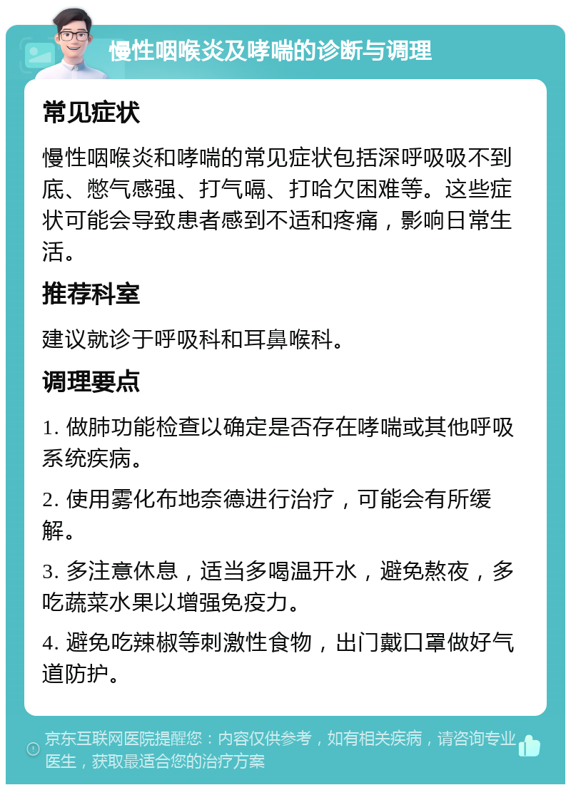 慢性咽喉炎及哮喘的诊断与调理 常见症状 慢性咽喉炎和哮喘的常见症状包括深呼吸吸不到底、憋气感强、打气嗝、打哈欠困难等。这些症状可能会导致患者感到不适和疼痛，影响日常生活。 推荐科室 建议就诊于呼吸科和耳鼻喉科。 调理要点 1. 做肺功能检查以确定是否存在哮喘或其他呼吸系统疾病。 2. 使用雾化布地奈德进行治疗，可能会有所缓解。 3. 多注意休息，适当多喝温开水，避免熬夜，多吃蔬菜水果以增强免疫力。 4. 避免吃辣椒等刺激性食物，出门戴口罩做好气道防护。