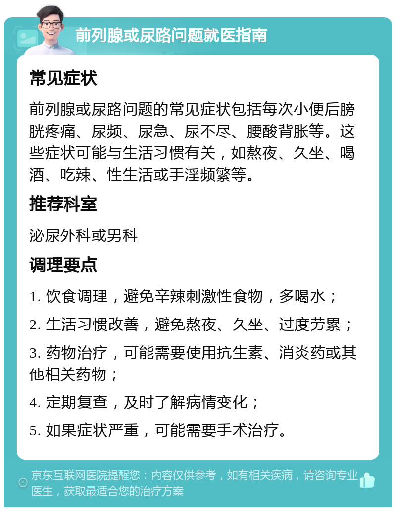 前列腺或尿路问题就医指南 常见症状 前列腺或尿路问题的常见症状包括每次小便后膀胱疼痛、尿频、尿急、尿不尽、腰酸背胀等。这些症状可能与生活习惯有关，如熬夜、久坐、喝酒、吃辣、性生活或手淫频繁等。 推荐科室 泌尿外科或男科 调理要点 1. 饮食调理，避免辛辣刺激性食物，多喝水； 2. 生活习惯改善，避免熬夜、久坐、过度劳累； 3. 药物治疗，可能需要使用抗生素、消炎药或其他相关药物； 4. 定期复查，及时了解病情变化； 5. 如果症状严重，可能需要手术治疗。