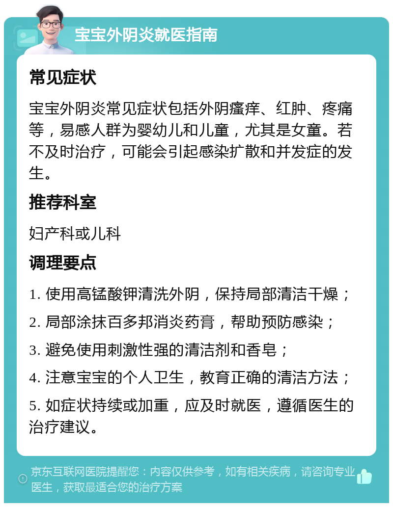 宝宝外阴炎就医指南 常见症状 宝宝外阴炎常见症状包括外阴瘙痒、红肿、疼痛等，易感人群为婴幼儿和儿童，尤其是女童。若不及时治疗，可能会引起感染扩散和并发症的发生。 推荐科室 妇产科或儿科 调理要点 1. 使用高锰酸钾清洗外阴，保持局部清洁干燥； 2. 局部涂抹百多邦消炎药膏，帮助预防感染； 3. 避免使用刺激性强的清洁剂和香皂； 4. 注意宝宝的个人卫生，教育正确的清洁方法； 5. 如症状持续或加重，应及时就医，遵循医生的治疗建议。