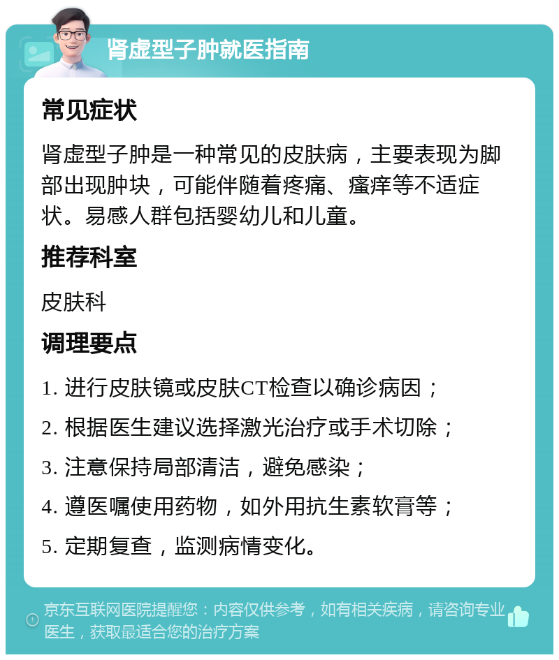 肾虚型子肿就医指南 常见症状 肾虚型子肿是一种常见的皮肤病，主要表现为脚部出现肿块，可能伴随着疼痛、瘙痒等不适症状。易感人群包括婴幼儿和儿童。 推荐科室 皮肤科 调理要点 1. 进行皮肤镜或皮肤CT检查以确诊病因； 2. 根据医生建议选择激光治疗或手术切除； 3. 注意保持局部清洁，避免感染； 4. 遵医嘱使用药物，如外用抗生素软膏等； 5. 定期复查，监测病情变化。