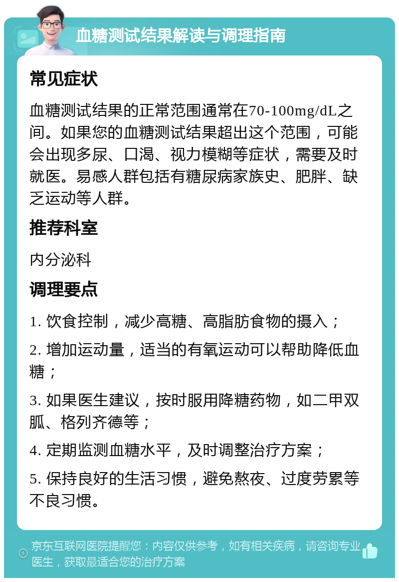 血糖测试结果解读与调理指南 常见症状 血糖测试结果的正常范围通常在70-100mg/dL之间。如果您的血糖测试结果超出这个范围，可能会出现多尿、口渴、视力模糊等症状，需要及时就医。易感人群包括有糖尿病家族史、肥胖、缺乏运动等人群。 推荐科室 内分泌科 调理要点 1. 饮食控制，减少高糖、高脂肪食物的摄入； 2. 增加运动量，适当的有氧运动可以帮助降低血糖； 3. 如果医生建议，按时服用降糖药物，如二甲双胍、格列齐德等； 4. 定期监测血糖水平，及时调整治疗方案； 5. 保持良好的生活习惯，避免熬夜、过度劳累等不良习惯。