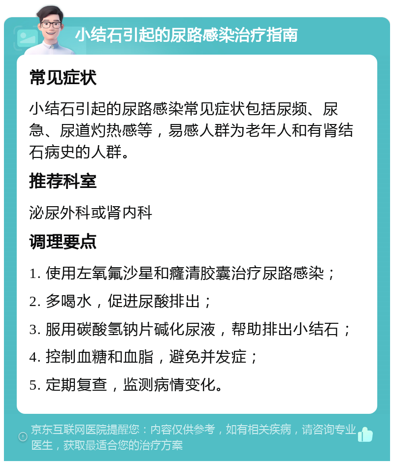 小结石引起的尿路感染治疗指南 常见症状 小结石引起的尿路感染常见症状包括尿频、尿急、尿道灼热感等，易感人群为老年人和有肾结石病史的人群。 推荐科室 泌尿外科或肾内科 调理要点 1. 使用左氧氟沙星和癃清胶囊治疗尿路感染； 2. 多喝水，促进尿酸排出； 3. 服用碳酸氢钠片碱化尿液，帮助排出小结石； 4. 控制血糖和血脂，避免并发症； 5. 定期复查，监测病情变化。