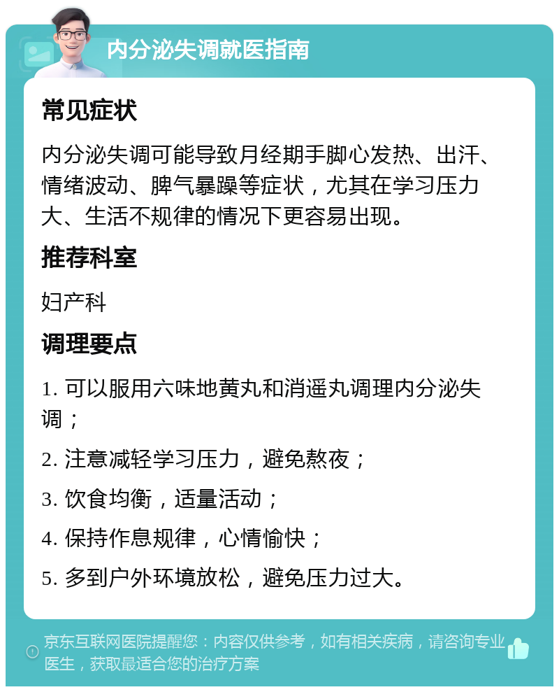 内分泌失调就医指南 常见症状 内分泌失调可能导致月经期手脚心发热、出汗、情绪波动、脾气暴躁等症状，尤其在学习压力大、生活不规律的情况下更容易出现。 推荐科室 妇产科 调理要点 1. 可以服用六味地黄丸和消遥丸调理内分泌失调； 2. 注意减轻学习压力，避免熬夜； 3. 饮食均衡，适量活动； 4. 保持作息规律，心情愉快； 5. 多到户外环境放松，避免压力过大。