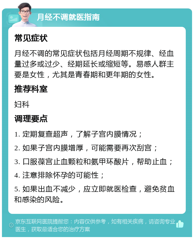 月经不调就医指南 常见症状 月经不调的常见症状包括月经周期不规律、经血量过多或过少、经期延长或缩短等。易感人群主要是女性，尤其是青春期和更年期的女性。 推荐科室 妇科 调理要点 1. 定期复查超声，了解子宫内膜情况； 2. 如果子宫内膜增厚，可能需要再次刮宫； 3. 口服葆宫止血颗粒和氨甲环酸片，帮助止血； 4. 注意排除怀孕的可能性； 5. 如果出血不减少，应立即就医检查，避免贫血和感染的风险。