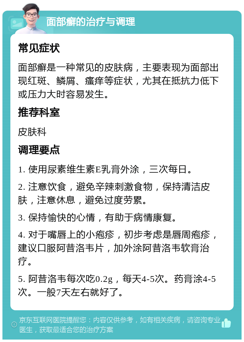 面部癣的治疗与调理 常见症状 面部癣是一种常见的皮肤病，主要表现为面部出现红斑、鳞屑、瘙痒等症状，尤其在抵抗力低下或压力大时容易发生。 推荐科室 皮肤科 调理要点 1. 使用尿素维生素E乳膏外涂，三次每日。 2. 注意饮食，避免辛辣刺激食物，保持清洁皮肤，注意休息，避免过度劳累。 3. 保持愉快的心情，有助于病情康复。 4. 对于嘴唇上的小疱疹，初步考虑是唇周疱疹，建议口服阿昔洛韦片，加外涂阿昔洛韦软膏治疗。 5. 阿昔洛韦每次吃0.2g，每天4-5次。药膏涂4-5次。一般7天左右就好了。