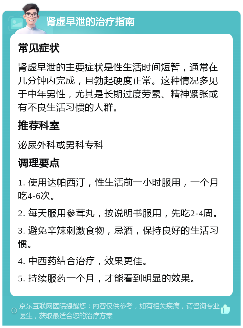 肾虚早泄的治疗指南 常见症状 肾虚早泄的主要症状是性生活时间短暂，通常在几分钟内完成，且勃起硬度正常。这种情况多见于中年男性，尤其是长期过度劳累、精神紧张或有不良生活习惯的人群。 推荐科室 泌尿外科或男科专科 调理要点 1. 使用达帕西汀，性生活前一小时服用，一个月吃4-6次。 2. 每天服用参茸丸，按说明书服用，先吃2-4周。 3. 避免辛辣刺激食物，忌酒，保持良好的生活习惯。 4. 中西药结合治疗，效果更佳。 5. 持续服药一个月，才能看到明显的效果。