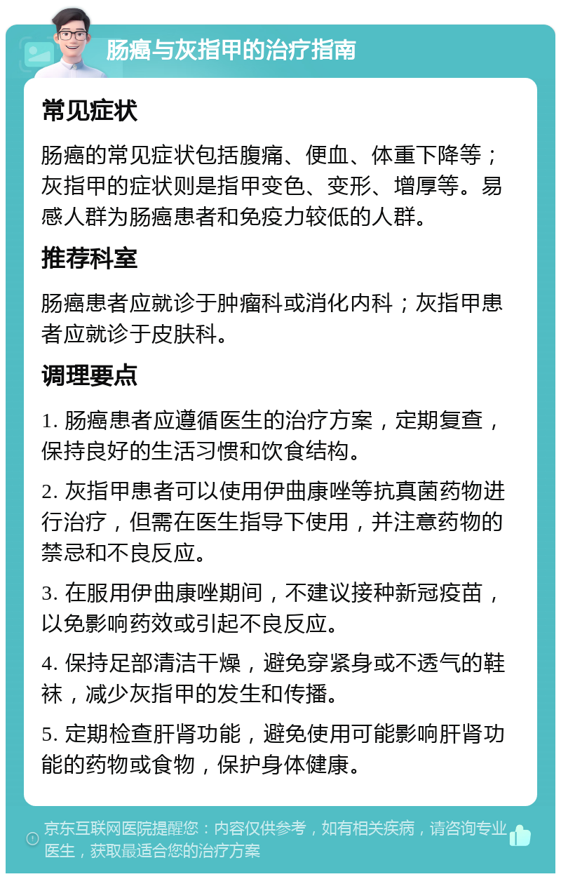 肠癌与灰指甲的治疗指南 常见症状 肠癌的常见症状包括腹痛、便血、体重下降等；灰指甲的症状则是指甲变色、变形、增厚等。易感人群为肠癌患者和免疫力较低的人群。 推荐科室 肠癌患者应就诊于肿瘤科或消化内科；灰指甲患者应就诊于皮肤科。 调理要点 1. 肠癌患者应遵循医生的治疗方案，定期复查，保持良好的生活习惯和饮食结构。 2. 灰指甲患者可以使用伊曲康唑等抗真菌药物进行治疗，但需在医生指导下使用，并注意药物的禁忌和不良反应。 3. 在服用伊曲康唑期间，不建议接种新冠疫苗，以免影响药效或引起不良反应。 4. 保持足部清洁干燥，避免穿紧身或不透气的鞋袜，减少灰指甲的发生和传播。 5. 定期检查肝肾功能，避免使用可能影响肝肾功能的药物或食物，保护身体健康。