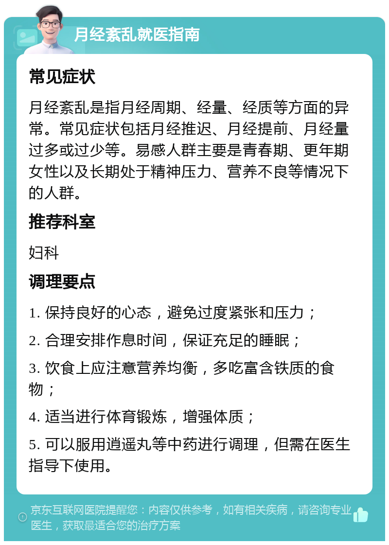 月经紊乱就医指南 常见症状 月经紊乱是指月经周期、经量、经质等方面的异常。常见症状包括月经推迟、月经提前、月经量过多或过少等。易感人群主要是青春期、更年期女性以及长期处于精神压力、营养不良等情况下的人群。 推荐科室 妇科 调理要点 1. 保持良好的心态，避免过度紧张和压力； 2. 合理安排作息时间，保证充足的睡眠； 3. 饮食上应注意营养均衡，多吃富含铁质的食物； 4. 适当进行体育锻炼，增强体质； 5. 可以服用逍遥丸等中药进行调理，但需在医生指导下使用。