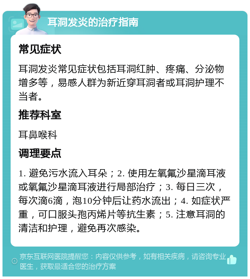 耳洞发炎的治疗指南 常见症状 耳洞发炎常见症状包括耳洞红肿、疼痛、分泌物增多等，易感人群为新近穿耳洞者或耳洞护理不当者。 推荐科室 耳鼻喉科 调理要点 1. 避免污水流入耳朵；2. 使用左氧氟沙星滴耳液或氧氟沙星滴耳液进行局部治疗；3. 每日三次，每次滴6滴，泡10分钟后让药水流出；4. 如症状严重，可口服头孢丙烯片等抗生素；5. 注意耳洞的清洁和护理，避免再次感染。