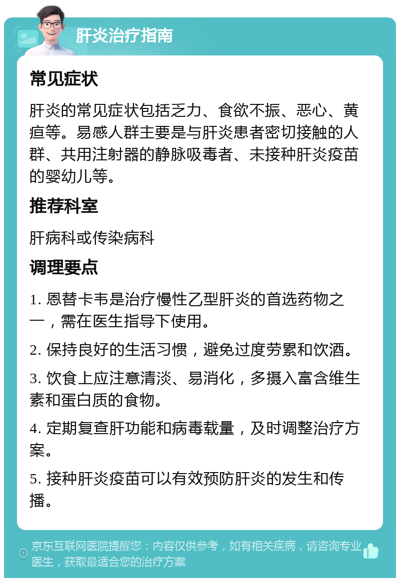 肝炎治疗指南 常见症状 肝炎的常见症状包括乏力、食欲不振、恶心、黄疸等。易感人群主要是与肝炎患者密切接触的人群、共用注射器的静脉吸毒者、未接种肝炎疫苗的婴幼儿等。 推荐科室 肝病科或传染病科 调理要点 1. 恩替卡韦是治疗慢性乙型肝炎的首选药物之一，需在医生指导下使用。 2. 保持良好的生活习惯，避免过度劳累和饮酒。 3. 饮食上应注意清淡、易消化，多摄入富含维生素和蛋白质的食物。 4. 定期复查肝功能和病毒载量，及时调整治疗方案。 5. 接种肝炎疫苗可以有效预防肝炎的发生和传播。