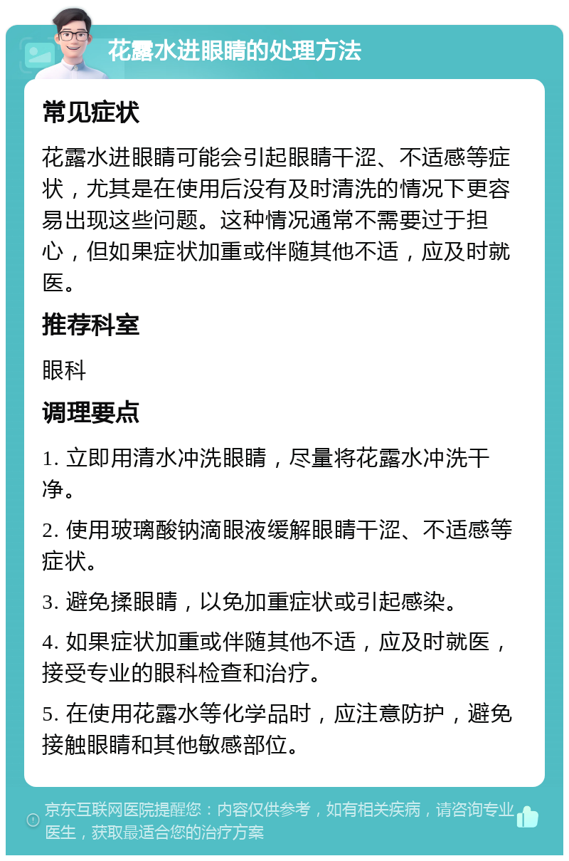 花露水进眼睛的处理方法 常见症状 花露水进眼睛可能会引起眼睛干涩、不适感等症状，尤其是在使用后没有及时清洗的情况下更容易出现这些问题。这种情况通常不需要过于担心，但如果症状加重或伴随其他不适，应及时就医。 推荐科室 眼科 调理要点 1. 立即用清水冲洗眼睛，尽量将花露水冲洗干净。 2. 使用玻璃酸钠滴眼液缓解眼睛干涩、不适感等症状。 3. 避免揉眼睛，以免加重症状或引起感染。 4. 如果症状加重或伴随其他不适，应及时就医，接受专业的眼科检查和治疗。 5. 在使用花露水等化学品时，应注意防护，避免接触眼睛和其他敏感部位。