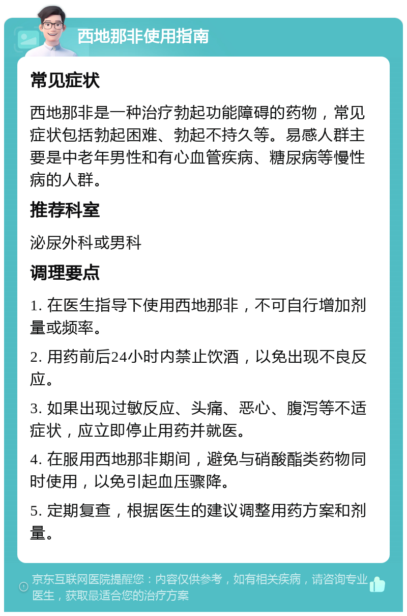 西地那非使用指南 常见症状 西地那非是一种治疗勃起功能障碍的药物，常见症状包括勃起困难、勃起不持久等。易感人群主要是中老年男性和有心血管疾病、糖尿病等慢性病的人群。 推荐科室 泌尿外科或男科 调理要点 1. 在医生指导下使用西地那非，不可自行增加剂量或频率。 2. 用药前后24小时内禁止饮酒，以免出现不良反应。 3. 如果出现过敏反应、头痛、恶心、腹泻等不适症状，应立即停止用药并就医。 4. 在服用西地那非期间，避免与硝酸酯类药物同时使用，以免引起血压骤降。 5. 定期复查，根据医生的建议调整用药方案和剂量。