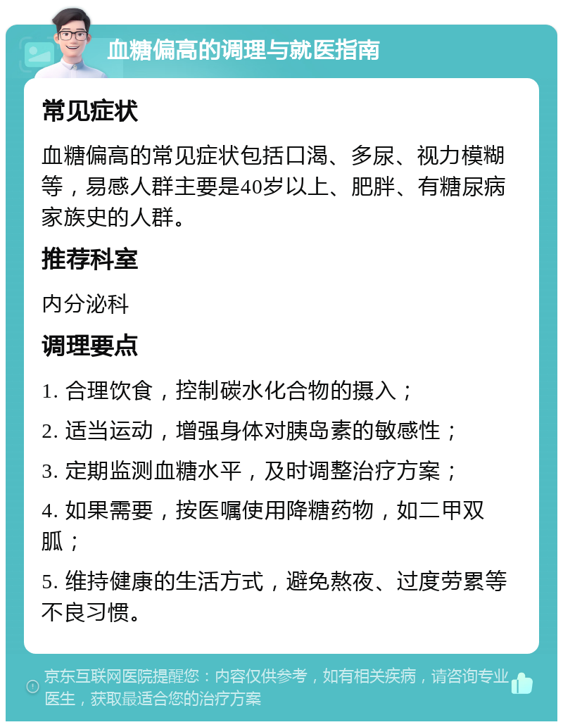 血糖偏高的调理与就医指南 常见症状 血糖偏高的常见症状包括口渴、多尿、视力模糊等，易感人群主要是40岁以上、肥胖、有糖尿病家族史的人群。 推荐科室 内分泌科 调理要点 1. 合理饮食，控制碳水化合物的摄入； 2. 适当运动，增强身体对胰岛素的敏感性； 3. 定期监测血糖水平，及时调整治疗方案； 4. 如果需要，按医嘱使用降糖药物，如二甲双胍； 5. 维持健康的生活方式，避免熬夜、过度劳累等不良习惯。