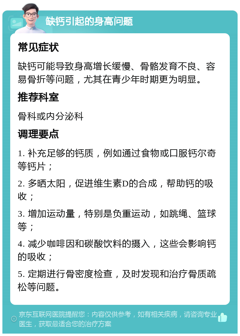 缺钙引起的身高问题 常见症状 缺钙可能导致身高增长缓慢、骨骼发育不良、容易骨折等问题，尤其在青少年时期更为明显。 推荐科室 骨科或内分泌科 调理要点 1. 补充足够的钙质，例如通过食物或口服钙尔奇等钙片； 2. 多晒太阳，促进维生素D的合成，帮助钙的吸收； 3. 增加运动量，特别是负重运动，如跳绳、篮球等； 4. 减少咖啡因和碳酸饮料的摄入，这些会影响钙的吸收； 5. 定期进行骨密度检查，及时发现和治疗骨质疏松等问题。