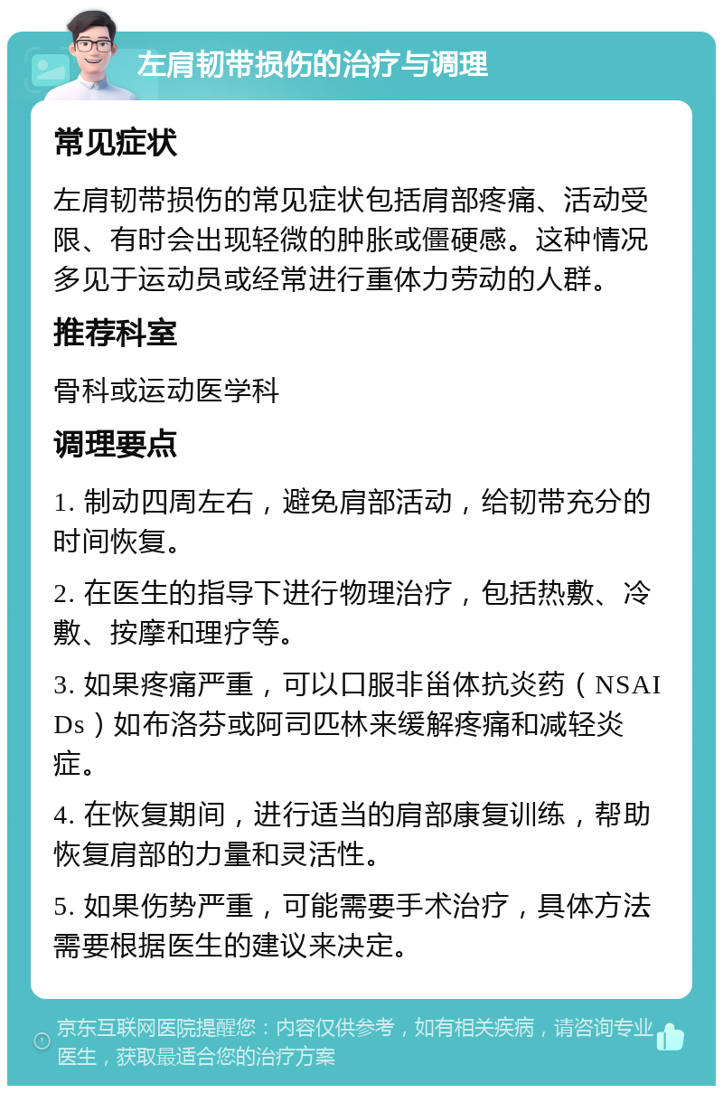 左肩韧带损伤的治疗与调理 常见症状 左肩韧带损伤的常见症状包括肩部疼痛、活动受限、有时会出现轻微的肿胀或僵硬感。这种情况多见于运动员或经常进行重体力劳动的人群。 推荐科室 骨科或运动医学科 调理要点 1. 制动四周左右，避免肩部活动，给韧带充分的时间恢复。 2. 在医生的指导下进行物理治疗，包括热敷、冷敷、按摩和理疗等。 3. 如果疼痛严重，可以口服非甾体抗炎药（NSAIDs）如布洛芬或阿司匹林来缓解疼痛和减轻炎症。 4. 在恢复期间，进行适当的肩部康复训练，帮助恢复肩部的力量和灵活性。 5. 如果伤势严重，可能需要手术治疗，具体方法需要根据医生的建议来决定。