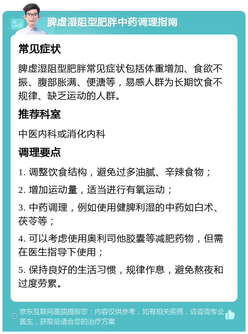 脾虚湿阻型肥胖中药调理指南 常见症状 脾虚湿阻型肥胖常见症状包括体重增加、食欲不振、腹部胀满、便溏等，易感人群为长期饮食不规律、缺乏运动的人群。 推荐科室 中医内科或消化内科 调理要点 1. 调整饮食结构，避免过多油腻、辛辣食物； 2. 增加运动量，适当进行有氧运动； 3. 中药调理，例如使用健脾利湿的中药如白术、茯苓等； 4. 可以考虑使用奥利司他胶囊等减肥药物，但需在医生指导下使用； 5. 保持良好的生活习惯，规律作息，避免熬夜和过度劳累。