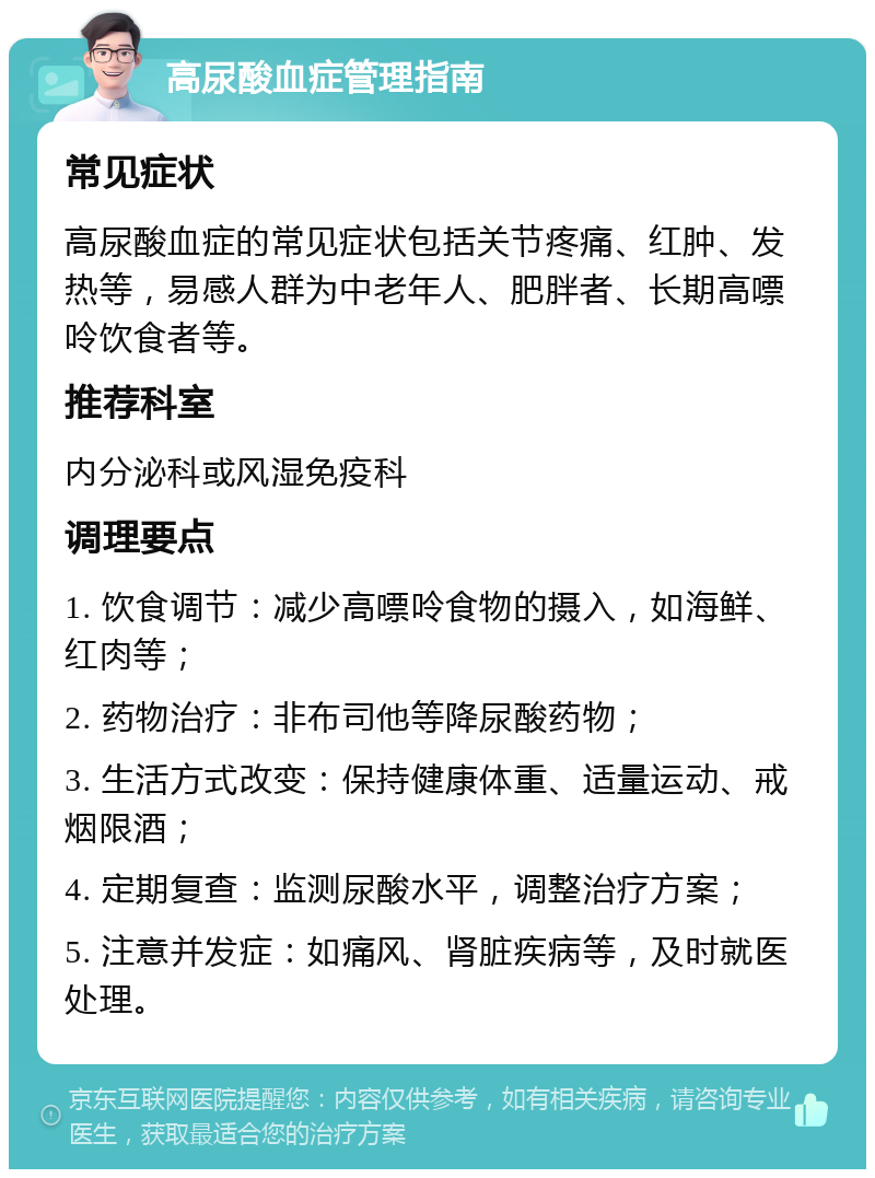 高尿酸血症管理指南 常见症状 高尿酸血症的常见症状包括关节疼痛、红肿、发热等，易感人群为中老年人、肥胖者、长期高嘌呤饮食者等。 推荐科室 内分泌科或风湿免疫科 调理要点 1. 饮食调节：减少高嘌呤食物的摄入，如海鲜、红肉等； 2. 药物治疗：非布司他等降尿酸药物； 3. 生活方式改变：保持健康体重、适量运动、戒烟限酒； 4. 定期复查：监测尿酸水平，调整治疗方案； 5. 注意并发症：如痛风、肾脏疾病等，及时就医处理。