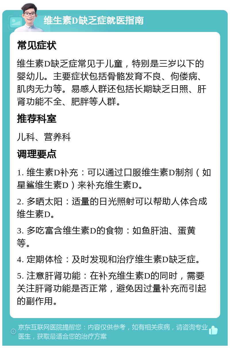 维生素D缺乏症就医指南 常见症状 维生素D缺乏症常见于儿童，特别是三岁以下的婴幼儿。主要症状包括骨骼发育不良、佝偻病、肌肉无力等。易感人群还包括长期缺乏日照、肝肾功能不全、肥胖等人群。 推荐科室 儿科、营养科 调理要点 1. 维生素D补充：可以通过口服维生素D制剂（如星鲨维生素D）来补充维生素D。 2. 多晒太阳：适量的日光照射可以帮助人体合成维生素D。 3. 多吃富含维生素D的食物：如鱼肝油、蛋黄等。 4. 定期体检：及时发现和治疗维生素D缺乏症。 5. 注意肝肾功能：在补充维生素D的同时，需要关注肝肾功能是否正常，避免因过量补充而引起的副作用。