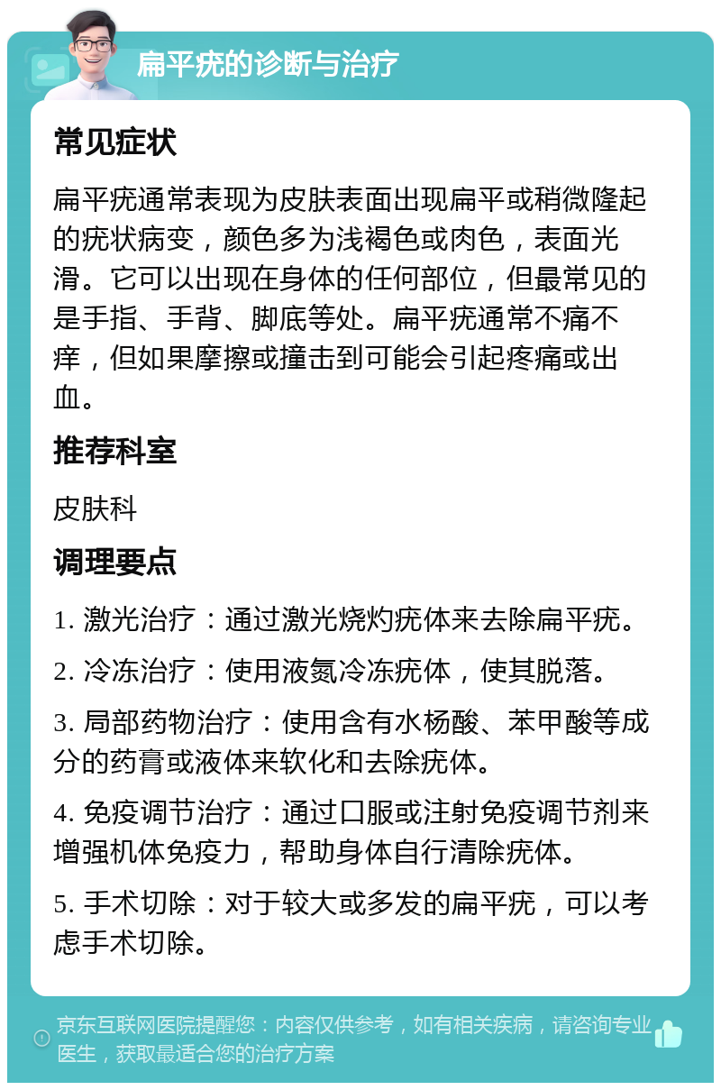 扁平疣的诊断与治疗 常见症状 扁平疣通常表现为皮肤表面出现扁平或稍微隆起的疣状病变，颜色多为浅褐色或肉色，表面光滑。它可以出现在身体的任何部位，但最常见的是手指、手背、脚底等处。扁平疣通常不痛不痒，但如果摩擦或撞击到可能会引起疼痛或出血。 推荐科室 皮肤科 调理要点 1. 激光治疗：通过激光烧灼疣体来去除扁平疣。 2. 冷冻治疗：使用液氮冷冻疣体，使其脱落。 3. 局部药物治疗：使用含有水杨酸、苯甲酸等成分的药膏或液体来软化和去除疣体。 4. 免疫调节治疗：通过口服或注射免疫调节剂来增强机体免疫力，帮助身体自行清除疣体。 5. 手术切除：对于较大或多发的扁平疣，可以考虑手术切除。