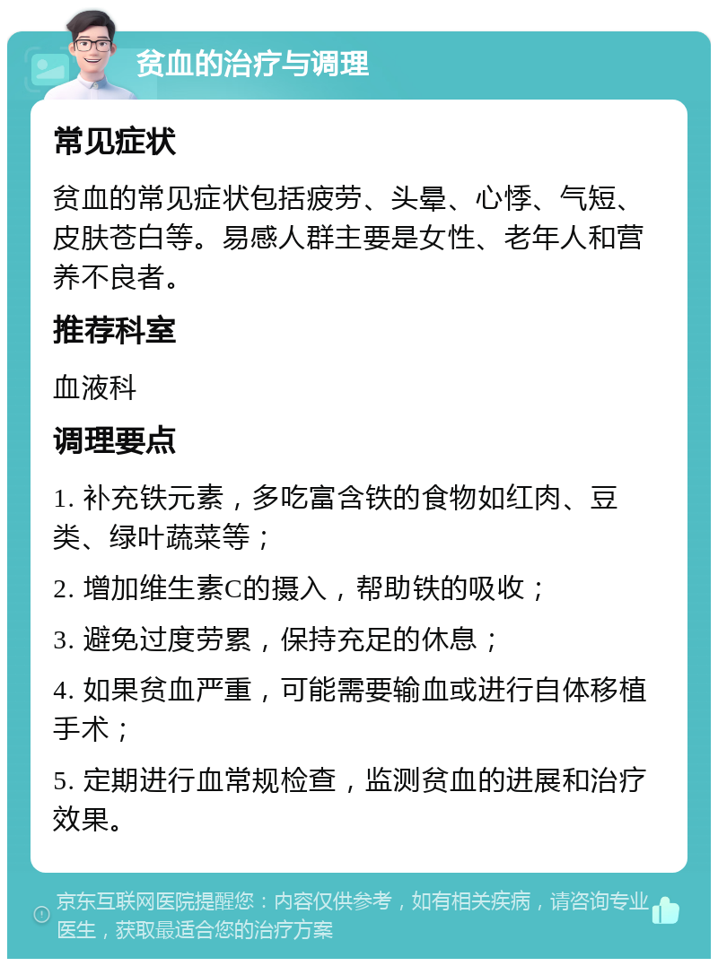 贫血的治疗与调理 常见症状 贫血的常见症状包括疲劳、头晕、心悸、气短、皮肤苍白等。易感人群主要是女性、老年人和营养不良者。 推荐科室 血液科 调理要点 1. 补充铁元素，多吃富含铁的食物如红肉、豆类、绿叶蔬菜等； 2. 增加维生素C的摄入，帮助铁的吸收； 3. 避免过度劳累，保持充足的休息； 4. 如果贫血严重，可能需要输血或进行自体移植手术； 5. 定期进行血常规检查，监测贫血的进展和治疗效果。