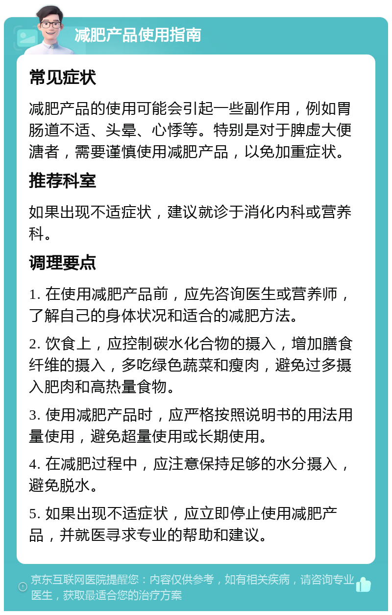 减肥产品使用指南 常见症状 减肥产品的使用可能会引起一些副作用，例如胃肠道不适、头晕、心悸等。特别是对于脾虚大便溏者，需要谨慎使用减肥产品，以免加重症状。 推荐科室 如果出现不适症状，建议就诊于消化内科或营养科。 调理要点 1. 在使用减肥产品前，应先咨询医生或营养师，了解自己的身体状况和适合的减肥方法。 2. 饮食上，应控制碳水化合物的摄入，增加膳食纤维的摄入，多吃绿色蔬菜和瘦肉，避免过多摄入肥肉和高热量食物。 3. 使用减肥产品时，应严格按照说明书的用法用量使用，避免超量使用或长期使用。 4. 在减肥过程中，应注意保持足够的水分摄入，避免脱水。 5. 如果出现不适症状，应立即停止使用减肥产品，并就医寻求专业的帮助和建议。