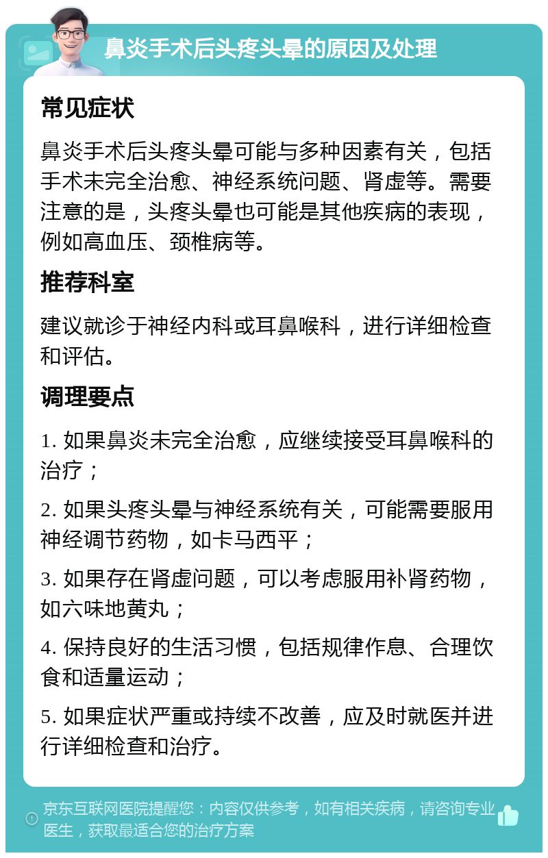 鼻炎手术后头疼头晕的原因及处理 常见症状 鼻炎手术后头疼头晕可能与多种因素有关，包括手术未完全治愈、神经系统问题、肾虚等。需要注意的是，头疼头晕也可能是其他疾病的表现，例如高血压、颈椎病等。 推荐科室 建议就诊于神经内科或耳鼻喉科，进行详细检查和评估。 调理要点 1. 如果鼻炎未完全治愈，应继续接受耳鼻喉科的治疗； 2. 如果头疼头晕与神经系统有关，可能需要服用神经调节药物，如卡马西平； 3. 如果存在肾虚问题，可以考虑服用补肾药物，如六味地黄丸； 4. 保持良好的生活习惯，包括规律作息、合理饮食和适量运动； 5. 如果症状严重或持续不改善，应及时就医并进行详细检查和治疗。