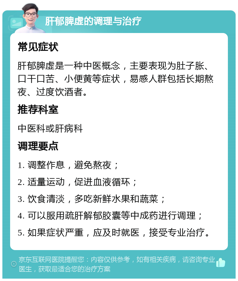 肝郁脾虚的调理与治疗 常见症状 肝郁脾虚是一种中医概念，主要表现为肚子胀、口干口苦、小便黄等症状，易感人群包括长期熬夜、过度饮酒者。 推荐科室 中医科或肝病科 调理要点 1. 调整作息，避免熬夜； 2. 适量运动，促进血液循环； 3. 饮食清淡，多吃新鲜水果和蔬菜； 4. 可以服用疏肝解郁胶囊等中成药进行调理； 5. 如果症状严重，应及时就医，接受专业治疗。