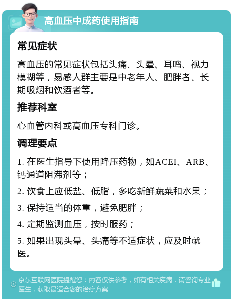 高血压中成药使用指南 常见症状 高血压的常见症状包括头痛、头晕、耳鸣、视力模糊等，易感人群主要是中老年人、肥胖者、长期吸烟和饮酒者等。 推荐科室 心血管内科或高血压专科门诊。 调理要点 1. 在医生指导下使用降压药物，如ACEI、ARB、钙通道阻滞剂等； 2. 饮食上应低盐、低脂，多吃新鲜蔬菜和水果； 3. 保持适当的体重，避免肥胖； 4. 定期监测血压，按时服药； 5. 如果出现头晕、头痛等不适症状，应及时就医。