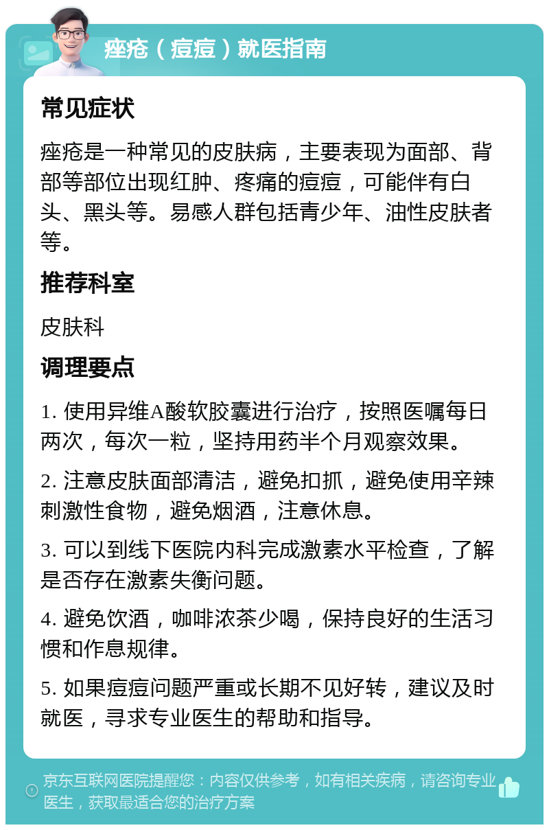 痤疮（痘痘）就医指南 常见症状 痤疮是一种常见的皮肤病，主要表现为面部、背部等部位出现红肿、疼痛的痘痘，可能伴有白头、黑头等。易感人群包括青少年、油性皮肤者等。 推荐科室 皮肤科 调理要点 1. 使用异维A酸软胶囊进行治疗，按照医嘱每日两次，每次一粒，坚持用药半个月观察效果。 2. 注意皮肤面部清洁，避免扣抓，避免使用辛辣刺激性食物，避免烟酒，注意休息。 3. 可以到线下医院内科完成激素水平检查，了解是否存在激素失衡问题。 4. 避免饮酒，咖啡浓茶少喝，保持良好的生活习惯和作息规律。 5. 如果痘痘问题严重或长期不见好转，建议及时就医，寻求专业医生的帮助和指导。