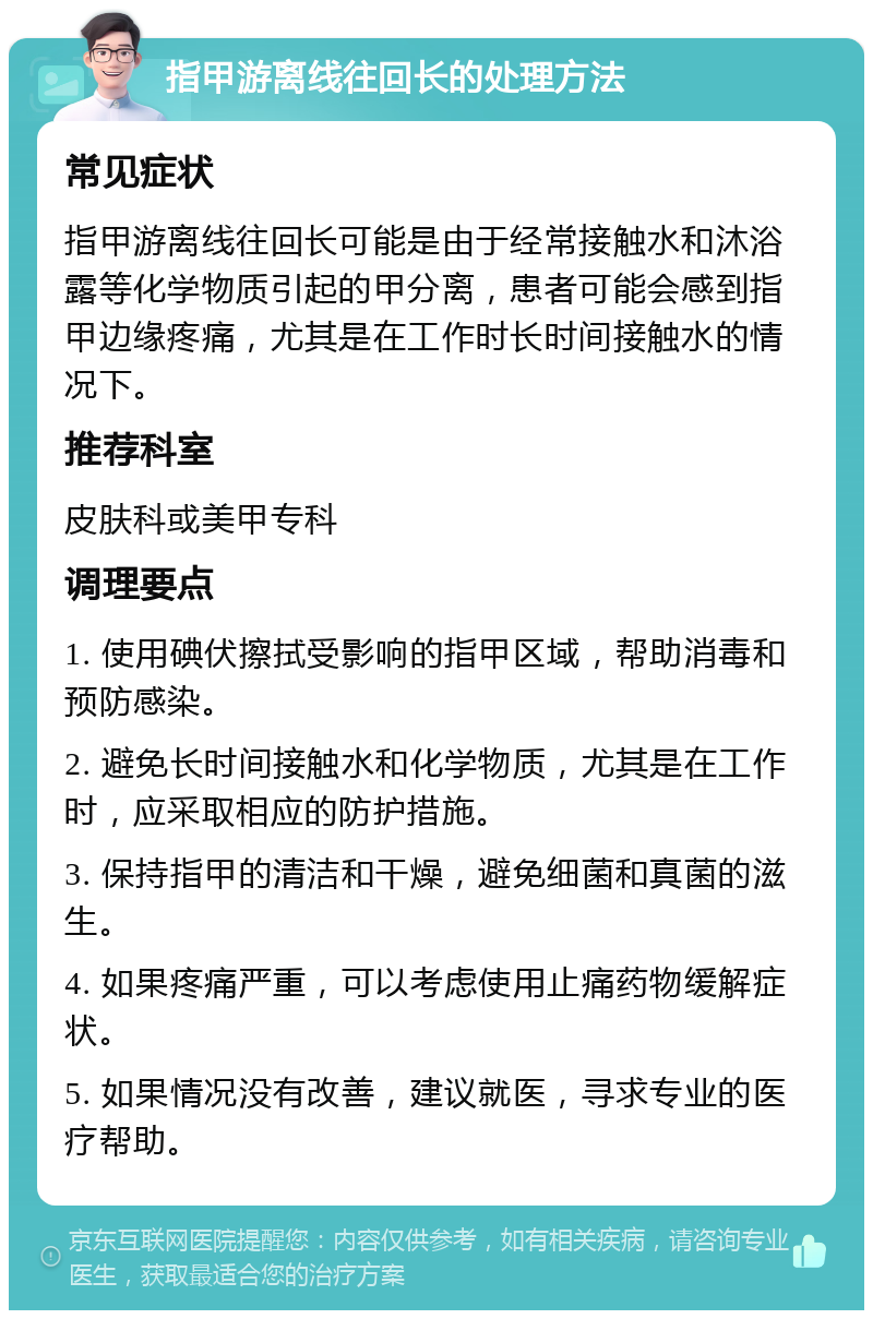 指甲游离线往回长的处理方法 常见症状 指甲游离线往回长可能是由于经常接触水和沐浴露等化学物质引起的甲分离，患者可能会感到指甲边缘疼痛，尤其是在工作时长时间接触水的情况下。 推荐科室 皮肤科或美甲专科 调理要点 1. 使用碘伏擦拭受影响的指甲区域，帮助消毒和预防感染。 2. 避免长时间接触水和化学物质，尤其是在工作时，应采取相应的防护措施。 3. 保持指甲的清洁和干燥，避免细菌和真菌的滋生。 4. 如果疼痛严重，可以考虑使用止痛药物缓解症状。 5. 如果情况没有改善，建议就医，寻求专业的医疗帮助。