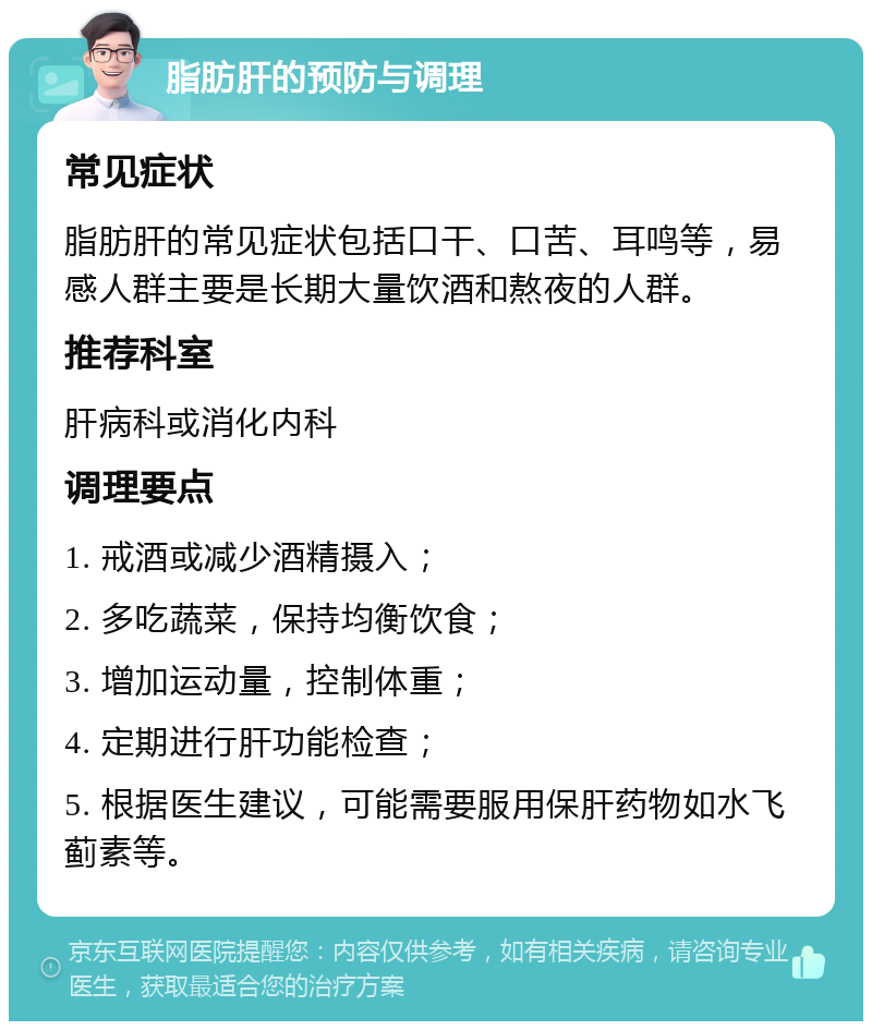 脂肪肝的预防与调理 常见症状 脂肪肝的常见症状包括口干、口苦、耳鸣等，易感人群主要是长期大量饮酒和熬夜的人群。 推荐科室 肝病科或消化内科 调理要点 1. 戒酒或减少酒精摄入； 2. 多吃蔬菜，保持均衡饮食； 3. 增加运动量，控制体重； 4. 定期进行肝功能检查； 5. 根据医生建议，可能需要服用保肝药物如水飞蓟素等。