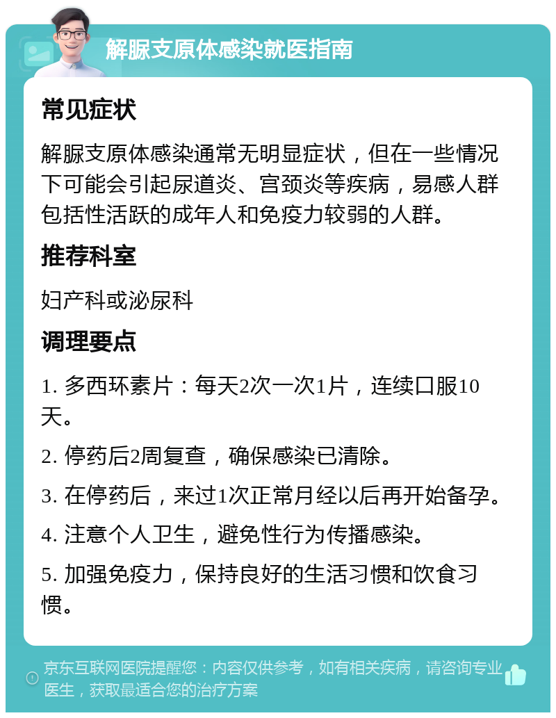 解脲支原体感染就医指南 常见症状 解脲支原体感染通常无明显症状，但在一些情况下可能会引起尿道炎、宫颈炎等疾病，易感人群包括性活跃的成年人和免疫力较弱的人群。 推荐科室 妇产科或泌尿科 调理要点 1. 多西环素片：每天2次一次1片，连续口服10天。 2. 停药后2周复查，确保感染已清除。 3. 在停药后，来过1次正常月经以后再开始备孕。 4. 注意个人卫生，避免性行为传播感染。 5. 加强免疫力，保持良好的生活习惯和饮食习惯。