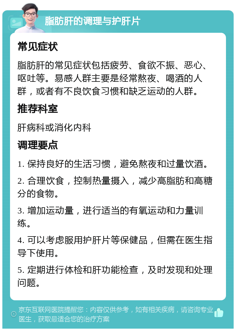 脂肪肝的调理与护肝片 常见症状 脂肪肝的常见症状包括疲劳、食欲不振、恶心、呕吐等。易感人群主要是经常熬夜、喝酒的人群，或者有不良饮食习惯和缺乏运动的人群。 推荐科室 肝病科或消化内科 调理要点 1. 保持良好的生活习惯，避免熬夜和过量饮酒。 2. 合理饮食，控制热量摄入，减少高脂肪和高糖分的食物。 3. 增加运动量，进行适当的有氧运动和力量训练。 4. 可以考虑服用护肝片等保健品，但需在医生指导下使用。 5. 定期进行体检和肝功能检查，及时发现和处理问题。