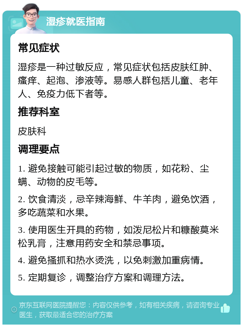 湿疹就医指南 常见症状 湿疹是一种过敏反应，常见症状包括皮肤红肿、瘙痒、起泡、渗液等。易感人群包括儿童、老年人、免疫力低下者等。 推荐科室 皮肤科 调理要点 1. 避免接触可能引起过敏的物质，如花粉、尘螨、动物的皮毛等。 2. 饮食清淡，忌辛辣海鲜、牛羊肉，避免饮酒，多吃蔬菜和水果。 3. 使用医生开具的药物，如泼尼松片和糠酸莫米松乳膏，注意用药安全和禁忌事项。 4. 避免搔抓和热水烫洗，以免刺激加重病情。 5. 定期复诊，调整治疗方案和调理方法。