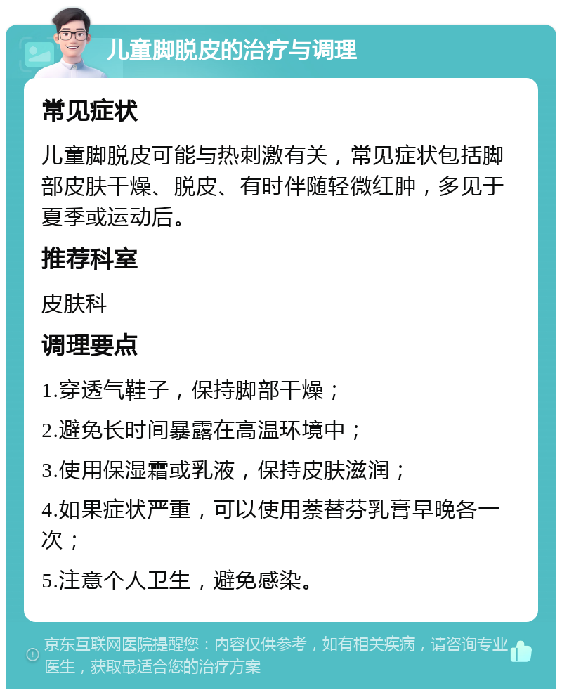 儿童脚脱皮的治疗与调理 常见症状 儿童脚脱皮可能与热刺激有关，常见症状包括脚部皮肤干燥、脱皮、有时伴随轻微红肿，多见于夏季或运动后。 推荐科室 皮肤科 调理要点 1.穿透气鞋子，保持脚部干燥； 2.避免长时间暴露在高温环境中； 3.使用保湿霜或乳液，保持皮肤滋润； 4.如果症状严重，可以使用萘替芬乳膏早晚各一次； 5.注意个人卫生，避免感染。