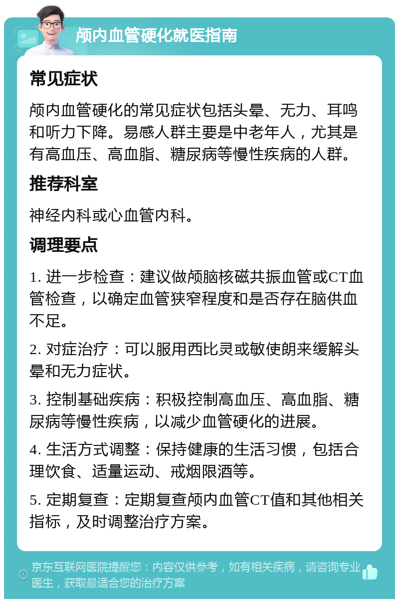 颅内血管硬化就医指南 常见症状 颅内血管硬化的常见症状包括头晕、无力、耳鸣和听力下降。易感人群主要是中老年人，尤其是有高血压、高血脂、糖尿病等慢性疾病的人群。 推荐科室 神经内科或心血管内科。 调理要点 1. 进一步检查：建议做颅脑核磁共振血管或CT血管检查，以确定血管狭窄程度和是否存在脑供血不足。 2. 对症治疗：可以服用西比灵或敏使朗来缓解头晕和无力症状。 3. 控制基础疾病：积极控制高血压、高血脂、糖尿病等慢性疾病，以减少血管硬化的进展。 4. 生活方式调整：保持健康的生活习惯，包括合理饮食、适量运动、戒烟限酒等。 5. 定期复查：定期复查颅内血管CT值和其他相关指标，及时调整治疗方案。