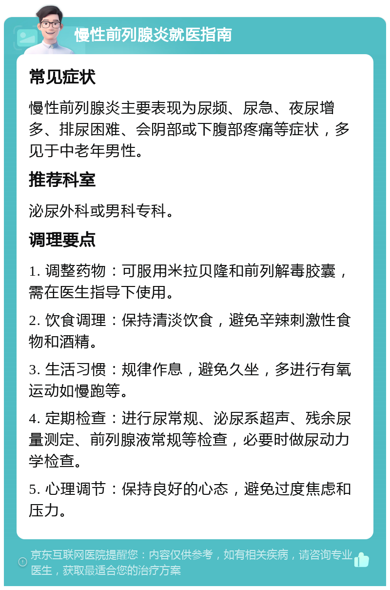 慢性前列腺炎就医指南 常见症状 慢性前列腺炎主要表现为尿频、尿急、夜尿增多、排尿困难、会阴部或下腹部疼痛等症状，多见于中老年男性。 推荐科室 泌尿外科或男科专科。 调理要点 1. 调整药物：可服用米拉贝隆和前列解毒胶囊，需在医生指导下使用。 2. 饮食调理：保持清淡饮食，避免辛辣刺激性食物和酒精。 3. 生活习惯：规律作息，避免久坐，多进行有氧运动如慢跑等。 4. 定期检查：进行尿常规、泌尿系超声、残余尿量测定、前列腺液常规等检查，必要时做尿动力学检查。 5. 心理调节：保持良好的心态，避免过度焦虑和压力。