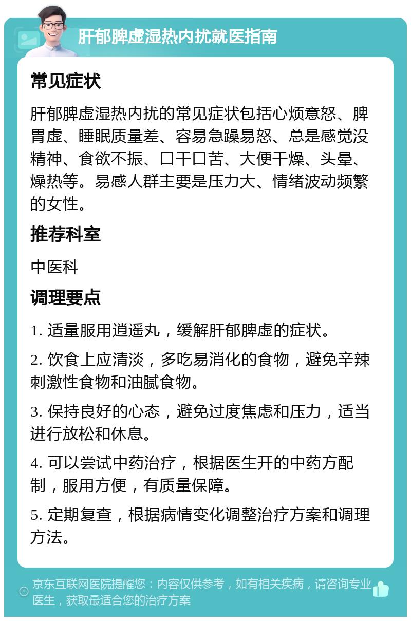 肝郁脾虚湿热内扰就医指南 常见症状 肝郁脾虚湿热内扰的常见症状包括心烦意怒、脾胃虚、睡眠质量差、容易急躁易怒、总是感觉没精神、食欲不振、口干口苦、大便干燥、头晕、燥热等。易感人群主要是压力大、情绪波动频繁的女性。 推荐科室 中医科 调理要点 1. 适量服用逍遥丸，缓解肝郁脾虚的症状。 2. 饮食上应清淡，多吃易消化的食物，避免辛辣刺激性食物和油腻食物。 3. 保持良好的心态，避免过度焦虑和压力，适当进行放松和休息。 4. 可以尝试中药治疗，根据医生开的中药方配制，服用方便，有质量保障。 5. 定期复查，根据病情变化调整治疗方案和调理方法。