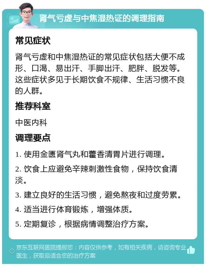 肾气亏虚与中焦湿热证的调理指南 常见症状 肾气亏虚和中焦湿热证的常见症状包括大便不成形、口渴、易出汗、手脚出汗、肥胖、脱发等。这些症状多见于长期饮食不规律、生活习惯不良的人群。 推荐科室 中医内科 调理要点 1. 使用金匮肾气丸和藿香清胃片进行调理。 2. 饮食上应避免辛辣刺激性食物，保持饮食清淡。 3. 建立良好的生活习惯，避免熬夜和过度劳累。 4. 适当进行体育锻炼，增强体质。 5. 定期复诊，根据病情调整治疗方案。