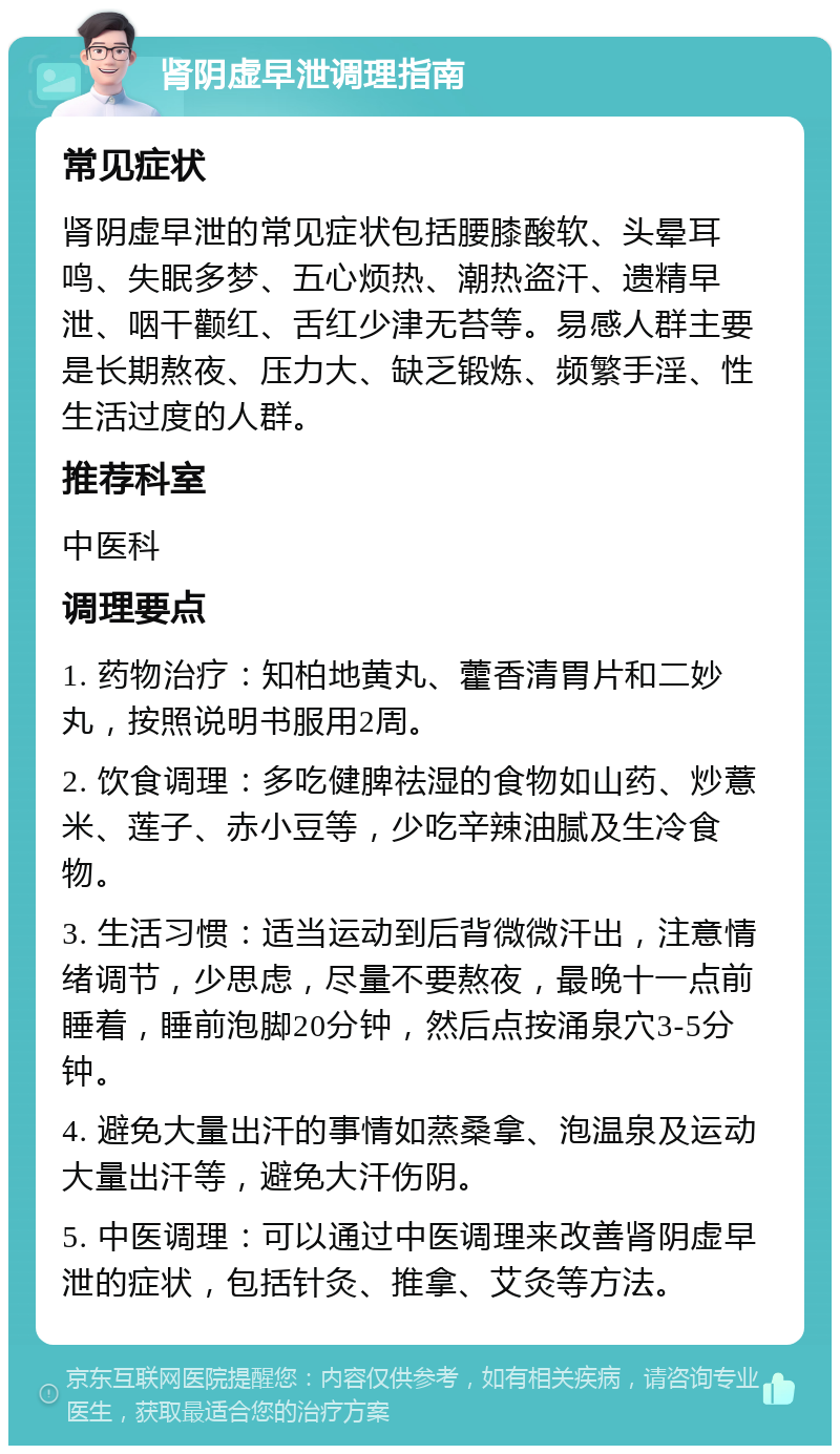 肾阴虚早泄调理指南 常见症状 肾阴虚早泄的常见症状包括腰膝酸软、头晕耳鸣、失眠多梦、五心烦热、潮热盗汗、遗精早泄、咽干颧红、舌红少津无苔等。易感人群主要是长期熬夜、压力大、缺乏锻炼、频繁手淫、性生活过度的人群。 推荐科室 中医科 调理要点 1. 药物治疗：知柏地黄丸、藿香清胃片和二妙丸，按照说明书服用2周。 2. 饮食调理：多吃健脾祛湿的食物如山药、炒薏米、莲子、赤小豆等，少吃辛辣油腻及生冷食物。 3. 生活习惯：适当运动到后背微微汗出，注意情绪调节，少思虑，尽量不要熬夜，最晚十一点前睡着，睡前泡脚20分钟，然后点按涌泉穴3-5分钟。 4. 避免大量出汗的事情如蒸桑拿、泡温泉及运动大量出汗等，避免大汗伤阴。 5. 中医调理：可以通过中医调理来改善肾阴虚早泄的症状，包括针灸、推拿、艾灸等方法。