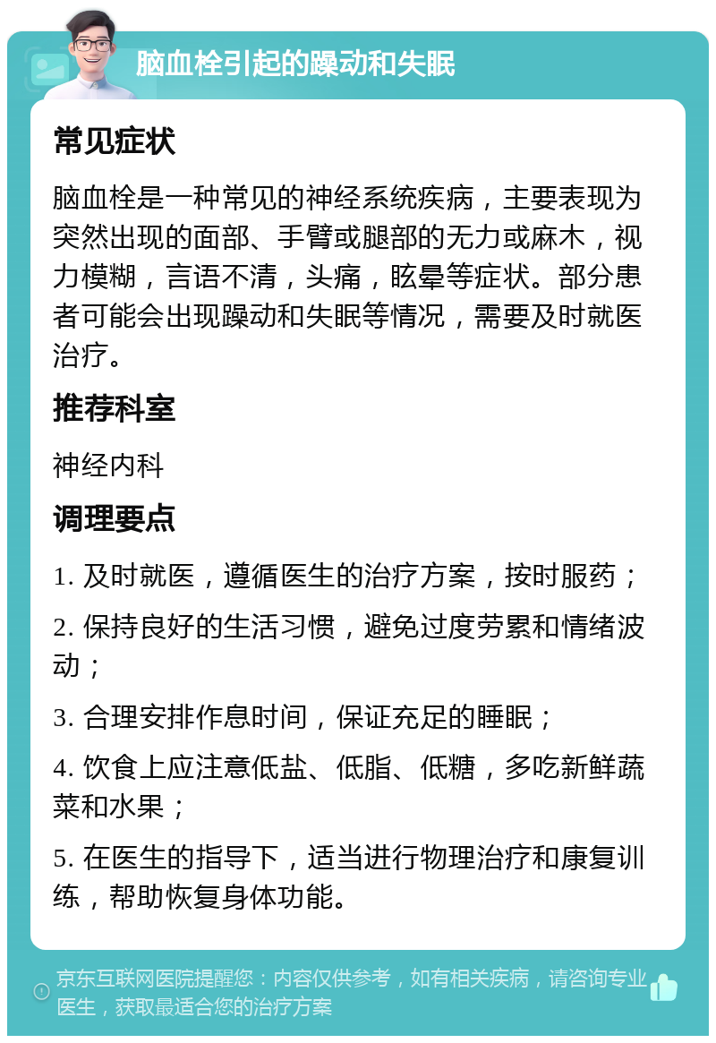 脑血栓引起的躁动和失眠 常见症状 脑血栓是一种常见的神经系统疾病，主要表现为突然出现的面部、手臂或腿部的无力或麻木，视力模糊，言语不清，头痛，眩晕等症状。部分患者可能会出现躁动和失眠等情况，需要及时就医治疗。 推荐科室 神经内科 调理要点 1. 及时就医，遵循医生的治疗方案，按时服药； 2. 保持良好的生活习惯，避免过度劳累和情绪波动； 3. 合理安排作息时间，保证充足的睡眠； 4. 饮食上应注意低盐、低脂、低糖，多吃新鲜蔬菜和水果； 5. 在医生的指导下，适当进行物理治疗和康复训练，帮助恢复身体功能。