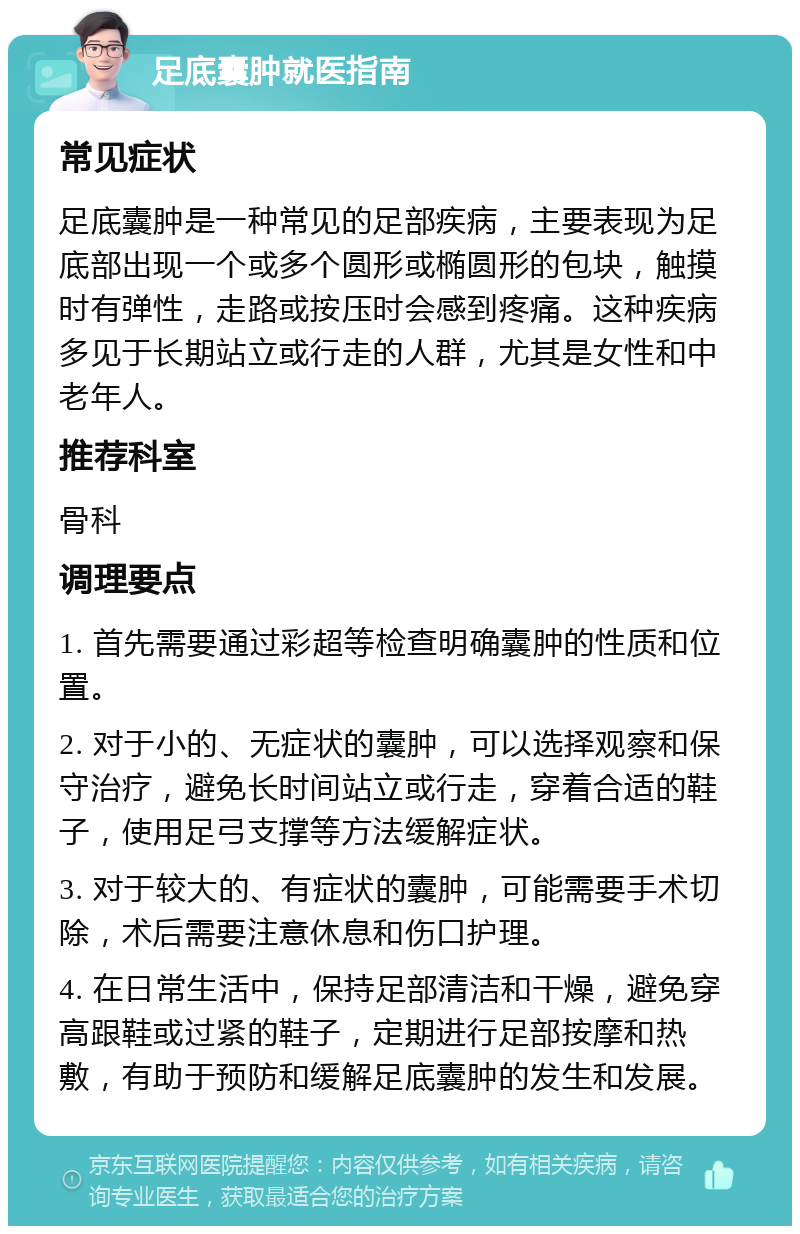 足底囊肿就医指南 常见症状 足底囊肿是一种常见的足部疾病，主要表现为足底部出现一个或多个圆形或椭圆形的包块，触摸时有弹性，走路或按压时会感到疼痛。这种疾病多见于长期站立或行走的人群，尤其是女性和中老年人。 推荐科室 骨科 调理要点 1. 首先需要通过彩超等检查明确囊肿的性质和位置。 2. 对于小的、无症状的囊肿，可以选择观察和保守治疗，避免长时间站立或行走，穿着合适的鞋子，使用足弓支撑等方法缓解症状。 3. 对于较大的、有症状的囊肿，可能需要手术切除，术后需要注意休息和伤口护理。 4. 在日常生活中，保持足部清洁和干燥，避免穿高跟鞋或过紧的鞋子，定期进行足部按摩和热敷，有助于预防和缓解足底囊肿的发生和发展。