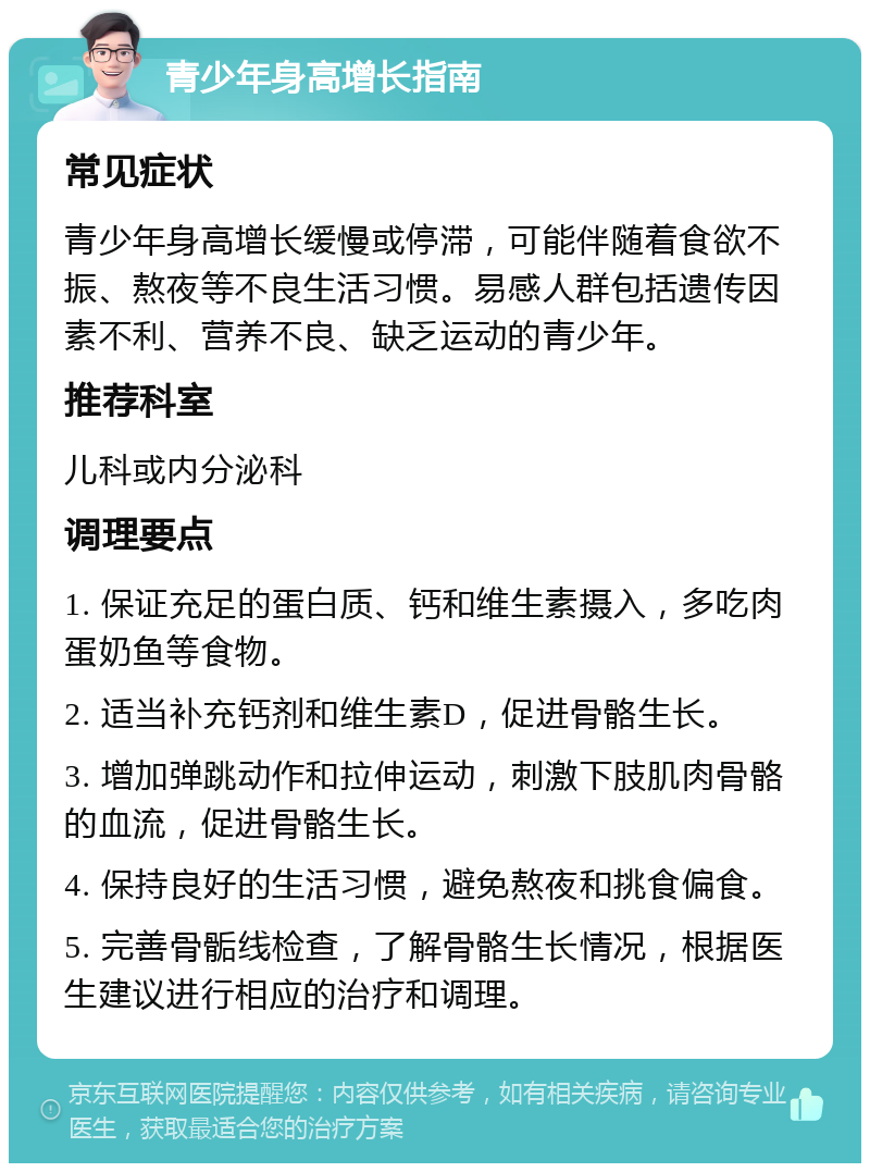 青少年身高增长指南 常见症状 青少年身高增长缓慢或停滞，可能伴随着食欲不振、熬夜等不良生活习惯。易感人群包括遗传因素不利、营养不良、缺乏运动的青少年。 推荐科室 儿科或内分泌科 调理要点 1. 保证充足的蛋白质、钙和维生素摄入，多吃肉蛋奶鱼等食物。 2. 适当补充钙剂和维生素D，促进骨骼生长。 3. 增加弹跳动作和拉伸运动，刺激下肢肌肉骨骼的血流，促进骨骼生长。 4. 保持良好的生活习惯，避免熬夜和挑食偏食。 5. 完善骨骺线检查，了解骨骼生长情况，根据医生建议进行相应的治疗和调理。