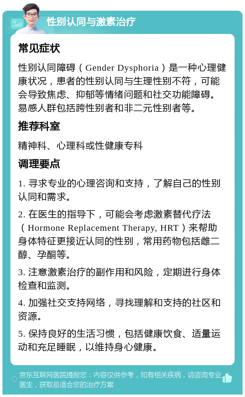 性别认同与激素治疗 常见症状 性别认同障碍（Gender Dysphoria）是一种心理健康状况，患者的性别认同与生理性别不符，可能会导致焦虑、抑郁等情绪问题和社交功能障碍。易感人群包括跨性别者和非二元性别者等。 推荐科室 精神科、心理科或性健康专科 调理要点 1. 寻求专业的心理咨询和支持，了解自己的性别认同和需求。 2. 在医生的指导下，可能会考虑激素替代疗法（Hormone Replacement Therapy, HRT）来帮助身体特征更接近认同的性别，常用药物包括雌二醇、孕酮等。 3. 注意激素治疗的副作用和风险，定期进行身体检查和监测。 4. 加强社交支持网络，寻找理解和支持的社区和资源。 5. 保持良好的生活习惯，包括健康饮食、适量运动和充足睡眠，以维持身心健康。