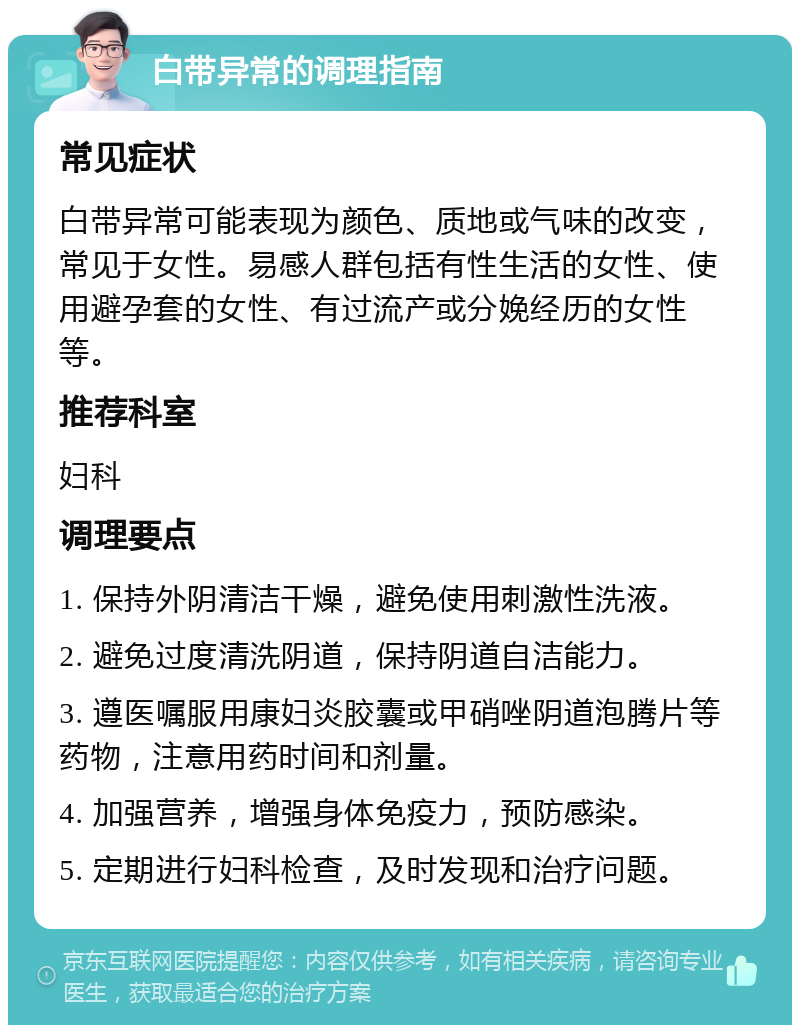 白带异常的调理指南 常见症状 白带异常可能表现为颜色、质地或气味的改变，常见于女性。易感人群包括有性生活的女性、使用避孕套的女性、有过流产或分娩经历的女性等。 推荐科室 妇科 调理要点 1. 保持外阴清洁干燥，避免使用刺激性洗液。 2. 避免过度清洗阴道，保持阴道自洁能力。 3. 遵医嘱服用康妇炎胶囊或甲硝唑阴道泡腾片等药物，注意用药时间和剂量。 4. 加强营养，增强身体免疫力，预防感染。 5. 定期进行妇科检查，及时发现和治疗问题。