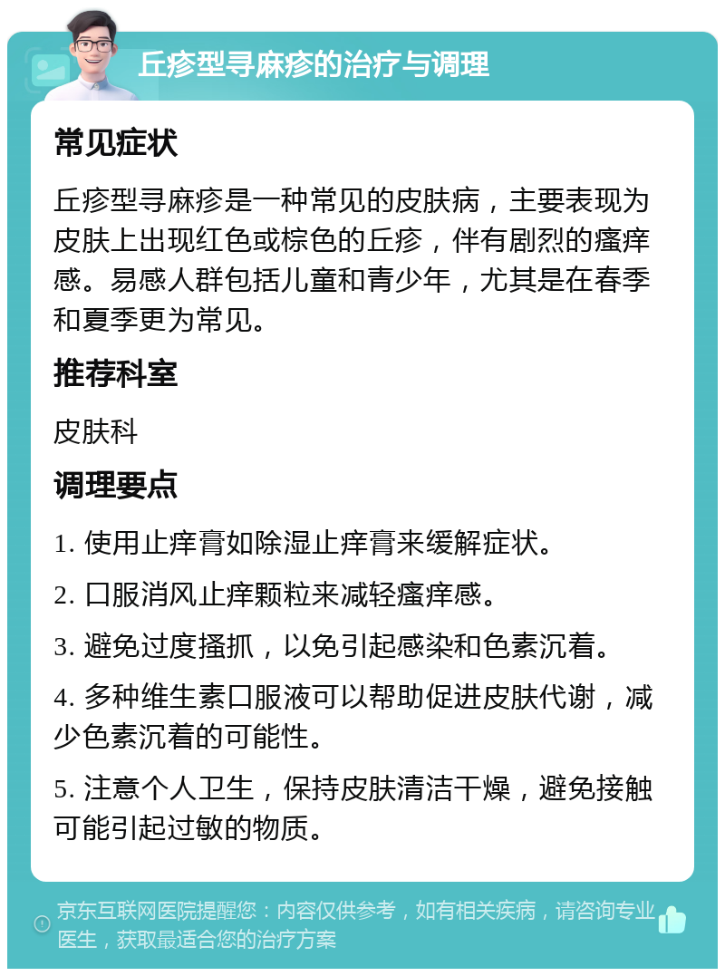 丘疹型寻麻疹的治疗与调理 常见症状 丘疹型寻麻疹是一种常见的皮肤病，主要表现为皮肤上出现红色或棕色的丘疹，伴有剧烈的瘙痒感。易感人群包括儿童和青少年，尤其是在春季和夏季更为常见。 推荐科室 皮肤科 调理要点 1. 使用止痒膏如除湿止痒膏来缓解症状。 2. 口服消风止痒颗粒来减轻瘙痒感。 3. 避免过度搔抓，以免引起感染和色素沉着。 4. 多种维生素口服液可以帮助促进皮肤代谢，减少色素沉着的可能性。 5. 注意个人卫生，保持皮肤清洁干燥，避免接触可能引起过敏的物质。