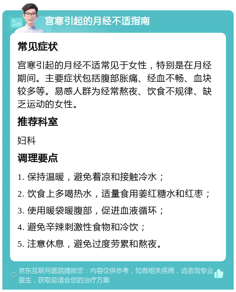 宫寒引起的月经不适指南 常见症状 宫寒引起的月经不适常见于女性，特别是在月经期间。主要症状包括腹部胀痛、经血不畅、血块较多等。易感人群为经常熬夜、饮食不规律、缺乏运动的女性。 推荐科室 妇科 调理要点 1. 保持温暖，避免着凉和接触冷水； 2. 饮食上多喝热水，适量食用姜红糖水和红枣； 3. 使用暖袋暖腹部，促进血液循环； 4. 避免辛辣刺激性食物和冷饮； 5. 注意休息，避免过度劳累和熬夜。