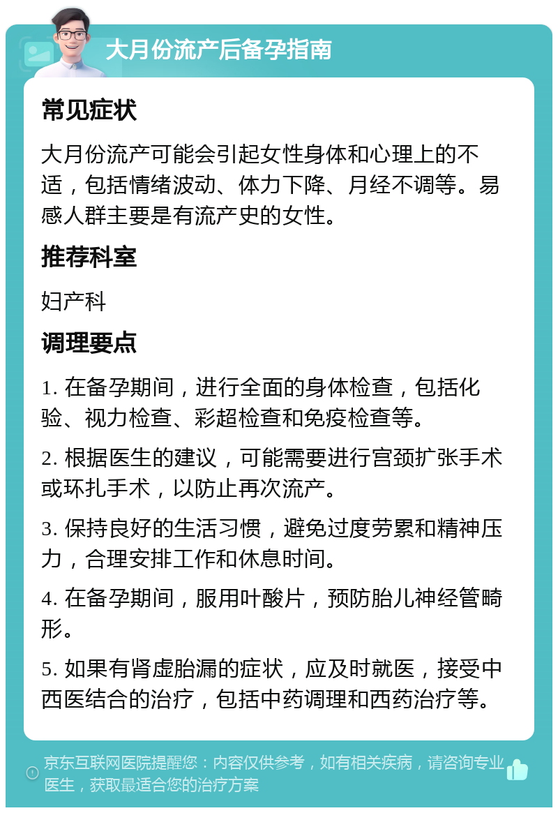 大月份流产后备孕指南 常见症状 大月份流产可能会引起女性身体和心理上的不适，包括情绪波动、体力下降、月经不调等。易感人群主要是有流产史的女性。 推荐科室 妇产科 调理要点 1. 在备孕期间，进行全面的身体检查，包括化验、视力检查、彩超检查和免疫检查等。 2. 根据医生的建议，可能需要进行宫颈扩张手术或环扎手术，以防止再次流产。 3. 保持良好的生活习惯，避免过度劳累和精神压力，合理安排工作和休息时间。 4. 在备孕期间，服用叶酸片，预防胎儿神经管畸形。 5. 如果有肾虚胎漏的症状，应及时就医，接受中西医结合的治疗，包括中药调理和西药治疗等。