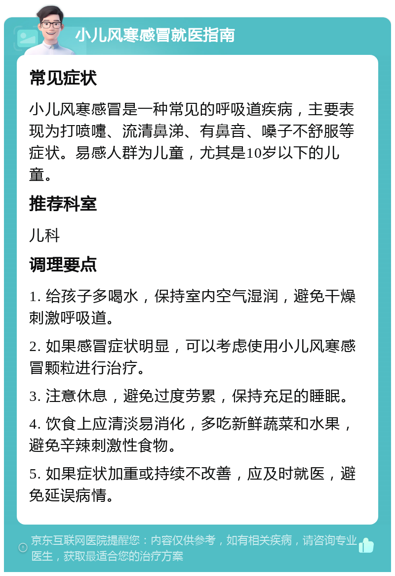 小儿风寒感冒就医指南 常见症状 小儿风寒感冒是一种常见的呼吸道疾病，主要表现为打喷嚏、流清鼻涕、有鼻音、嗓子不舒服等症状。易感人群为儿童，尤其是10岁以下的儿童。 推荐科室 儿科 调理要点 1. 给孩子多喝水，保持室内空气湿润，避免干燥刺激呼吸道。 2. 如果感冒症状明显，可以考虑使用小儿风寒感冒颗粒进行治疗。 3. 注意休息，避免过度劳累，保持充足的睡眠。 4. 饮食上应清淡易消化，多吃新鲜蔬菜和水果，避免辛辣刺激性食物。 5. 如果症状加重或持续不改善，应及时就医，避免延误病情。